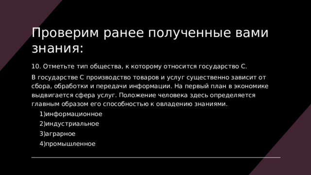Проверим ранее полученные вами знания: 10. Отметьте тип общества, к которому относится государство С. В государстве С производство товаров и услуг существенно зависит от сбора, обработки и передачи информации. На первый план в экономике выдвигается сфера услуг. Положение человека здесь определяется главным образом его способностью к овладению знаниями. информационное индустриальное аграрное промышленное информационное индустриальное аграрное промышленное 
