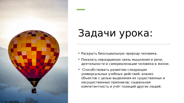 Задачи урока: Раскрыть биосоциальную природу человека. Показать неразрывную связь мышления и речи, деятельности и самореализации человека в жизни.   Способствовать развитию следующих универсальных учебных действий: анализ объектов с целью выделения их существенных и несущественных признаков; социальная компетентность и учёт позиций других людей. 