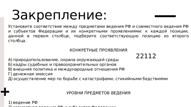 Закрепление: Установите соответствие между предметами ведения РФ и совместного ведения РФ и субъектов Федерации и их конкретными проявлениями: к каждой позиции, данной в первом столбце, подберите соответствующую позицию из второго столбца. КОНКРЕТНЫЕ ПРОЯВЛЕНИЯ A) природопользование, охрана окружающей среды Б) кадры судебных и правоохранительных органов B) внешняя политика и международные отношения РФ Г) денежная эмиссия Д) осуществление мер по борьбе с катастрофами, стихийными бедствиями УРОВНИ ПРЕДМЕТОВ ВЕДЕНИЯ 1) ведение РФ 2) совместное ведение РФ и субъектов Федерации Запишите в ответ цифры, расположив их в порядке, соответствующем буквам: 22112 