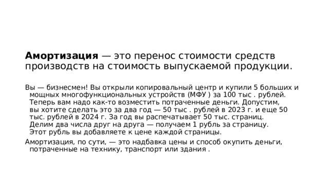 Амортизация — это перенос стоимости средств производств на стоимость выпускаемой продукции. Вы — бизнесмен! Вы открыли копировальный центр и купили 5 больших и мощных многофункциональных устройств (МФУ ) за 100 тыс . рублей. Теперь вам надо как-то возместить потраченные деньги. Допустим, вы хотите сделать это за два год — 50 тыс . рублей в 2023 г. и еще 50 тыс. рублей в 2024 г. За год вы распечатывает 50 тыс. страниц. Делим два числа друг на друга — получаем 1 рубль за страницу. Этот рубль вы добавляете к цене каждой страницы. Амортизация, по сути, — это надбавка цены и способ окупить деньги, потраченные на технику, транспорт или здания . 