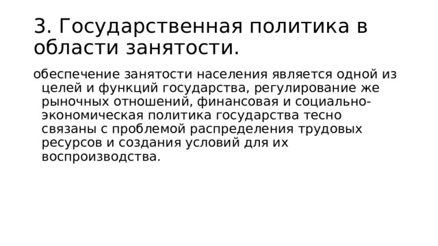 3. Государственная политика в области занятости. обеспечение занятости населения является одной из целей и функций государства, регулирование же рыночных отношений, финансовая и социально-экономическая политика государства тесно связаны с проблемой распределения трудовых ресурсов и создания условий для их воспроизводства. 