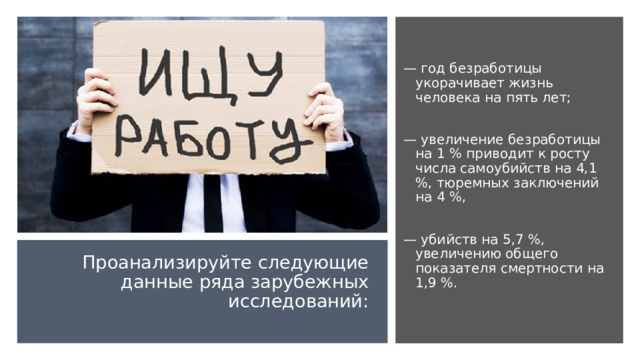 — год безработицы укорачивает жизнь человека на пять лет; — увеличение безработицы на 1 % приводит к росту числа самоубийств на 4,1 %, тюремных заключений на 4 %, — убийств на 5,7 %, увеличению общего показателя смертности на 1,9 %. Проанализируйте следующие данные ряда зарубежных исследований:   