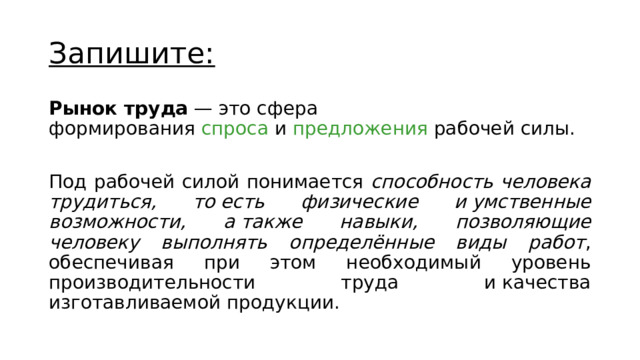 Запишите: Рынок труда  — это сфера формирования  спроса  и  предложения  рабочей силы. Под рабочей силой понимается способность человека трудиться, то есть физические и умственные возможности, а также навыки, позволяющие человеку выполнять определённые виды работ , обеспечивая при этом необходимый уровень производительности труда и качества изготавливаемой продукции. 
