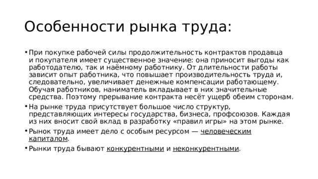 Особенности рынка труда: При покупке рабочей силы продолжительность контрактов продавца и покупателя имеет существенное значение: она приносит выгоды как работодателю, так и наёмному работнику. От длительности работы зависит опыт работника, что повышает производительность труда и, следовательно, увеличивает денежные компенсации работающему. Обучая работников, наниматель вкладывает в них значительные средства. Поэтому прерывание контракта несёт ущерб обеим сторонам. На рынке труда присутствует большое число структур, представляющих интересы государства, бизнеса, профсоюзов. Каждая из них вносит свой вклад в разработку «правил игры» на этом рынке. Рынок труда имеет дело с особым ресурсом —  человеческим капиталом . Рынки труда бывают  конкурентными  и  неконкурентными . 