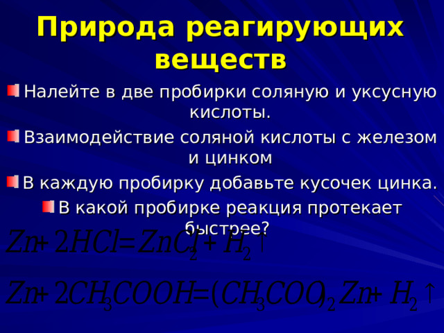 Природа реагирующих веществ Налейте в две пробирки соляную и уксусную кислоты. Взаимодействие соляной кислоты с железом и цинком В каждую пробирку добавьте кусочек цинка. В какой пробирке реакция протекает быстрее? 