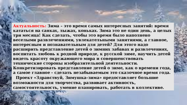 Актуальность: Зима – это время самых интересных занятий: время кататься на санках, лыжах, коньках. Зима это не один день, а целых три месяца! Как сделать, чтобы это время было наполнено веселыми развлечениями, увлекательными занятиями, а главное, интересным и познавательным для детей? Для этого надо расширить представление детей о зимних забавах и развлечениях, воспитать любовь к родной природе, к русской зиме, научить детей видеть красоту окружающего мира и совершенствовать технические стороны изобразительной деятельности. Конкретизировать представление детей о зиме, как о времени года, а самое главное - сделать незабываемым это сказочное время года.   Проект «Здравствуй, Зимушка-зима» предоставляет большие возможности для творчества, развивает активность, самостоятельность, умение планировать, работать в коллективе.  