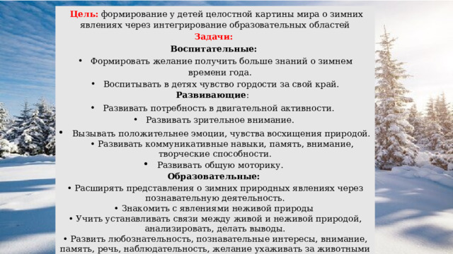  Цель:   формирование у детей целостной картины мира о зимних явлениях через интегрирование образовательных областей Задачи: Воспитательные: Формировать желание получить больше знаний о зимнем времени года. Воспитывать в детях чувство гордости за свой край. Развивающие : Развивать потребность в двигательной активности. Развивать зрительное внимание. Вызывать положительнее эмоции, чувства восхищения природой. • Развивать коммуникативные навыки, память, внимание, творческие способности. Развивать общую моторику. Образовательные: • Расширять представления о зимних природных явлениях через познавательную деятельность. • Знакомить с явлениями неживой природы • Учить устанавливать связи между живой и неживой природой, анализировать, делать выводы. • Развить любознательность, познавательные интересы, внимание, память, речь, наблюдательность, желание ухаживать за животными и растениями, экологическую воспитанность дошкольников . 