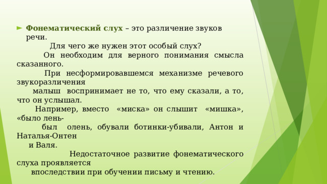 Фонематический слух – это различение звуков речи.  Для чего же нужен этот особый слух?  Он необходим для верного понимания смысла сказанного.  При несформировавшемся механизме речевого звукоразличения  малыш воспринимает не то, что ему сказали, а то, что он услышал.  Например, вместо «миска» он слышит «мишка», «было лень-  был олень, обували ботинки-убивали, Антон и Наталья-Онтен  и Валя.  Недостаточное развитие фонематического слуха проявляется  впоследствии при обучении письму и чтению.   