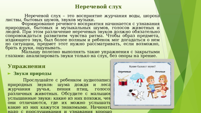   Неречевой слух    Неречевой слух – это восприятие журчания воды, шороха листвы, бытовых шумов, звуков музыки.  Формирование речевого восприятия начинается с узнавания природных, бытовых и музыкальных шумов, голосов животных и людей. При этом различение неречевых звуков должно обязательно сопровождаться развитием чувства ритма. Чтобы образ предмета, издающего звук, был более полным и ребенок мог догадаться о нем по ситуации, предмет этот нужно рассматривать, если возможно, брать в руки, ощупывать.  Малышу полезно выполнять такие упражнения с закрытыми глазами: анализировать звуки только на слух, без опоры на зрение.  Упражнения  Звуки природы  Прослушайте с ребенком аудиозаписи природных звуков: шума дождя и леса, журчания ручья, пения птиц, голосов различных животных. Обсудите с малышом услышанные звуки: какие из них похожи, чем они отличаются, где их можно услышать, какие из них кажутся знакомыми. Начинать надо с прослушивания и узнавания хорошо различающихся между собой звуков, затем – сходных по звучанию. 