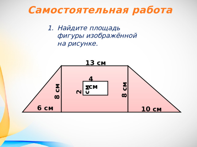 Самостоятельная работа Найдите площадь фигуры изображённой на рисунке. 13 см 4 см 2 см 8 см 8 см 6 см 10 см 