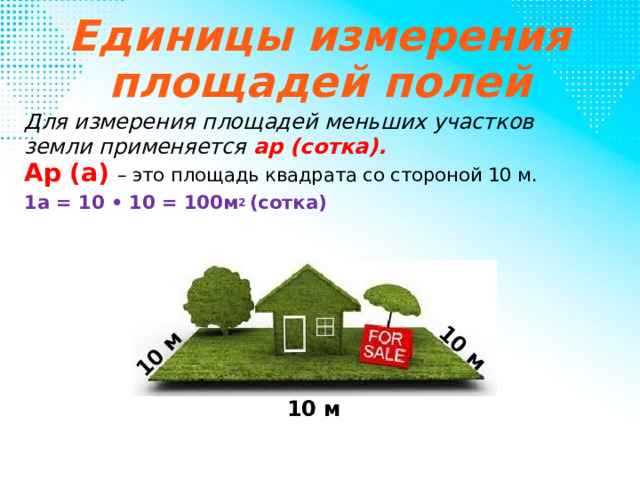 10 м 10 м Единицы измерения площадей полей Для измерения площадей меньших участков земли применяется ар (сотка). Ар (а)  – это площадь квадрата со стороной 10 м. 1а = 10 • 10 = 100м 2 (сотка) 10 м 