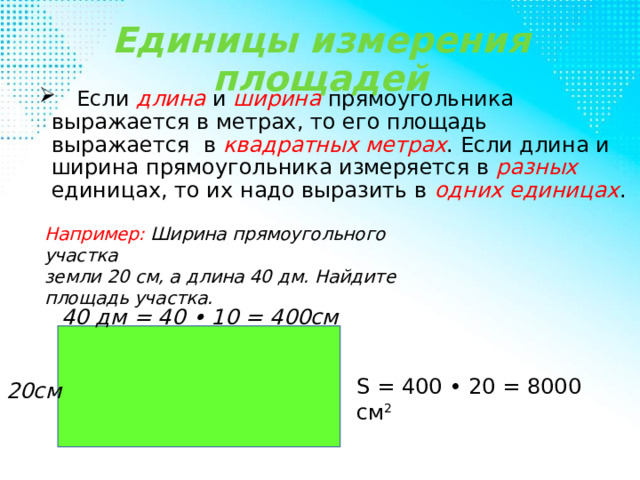 Единицы измерения площадей  Если длина и ширина прямоугольника выражается в метрах, то его площадь выражается в квадратных метрах . Если длина и ширина прямоугольника измеряется в разных единицах, то их надо выразить в одних единицах . Например: Ширина прямоугольного участка земли 20 см, а длина 40 дм. Найдите площадь участка. 40 дм = 40 • 10 = 400см S = 400 • 20 = 8000 см 2  20см 