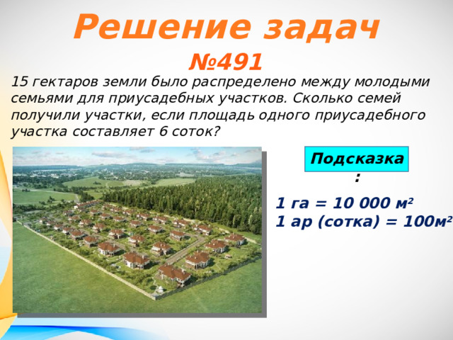 Решение задач № 491 15 гектаров земли было распределено между молодыми семьями для приусадебных участков. Сколько семей получили участки, если площадь одного приусадебного участка составляет 6 соток? Подсказка: 1 га = 10 000 м 2 1 ар (сотка) = 100м 2 