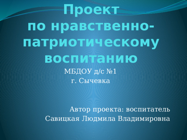 Проект  по нравственно-патриотическому воспитанию МБДОУ д/с №1 г. Сычевка Автор проекта: воспитатель Савицкая Людмила Владимировна 