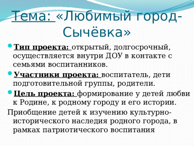 Тема: «Любимый город-Сычёвка» Тип проекта: открытый, долгосрочный, осуществляется внутри ДОУ в контакте с семьями воспитанников. Участники проекта: воспитатель, дети подготовительной группы, родители. Цель проекта: формирование у детей любви к Родине, к родному городу и его истории. Приобщение детей к изучению культурно-исторического наследия родного города, в рамках патриотического воспитания 