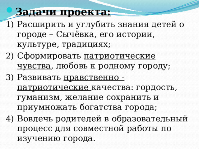 Задачи проекта: Расширить и углубить знания детей о городе – Сычёвка, его истории, культуре, традициях; Сформировать патриотические чувства , любовь к родному городу; Развивать нравственно - патриотические качества: гордость, гуманизм, желание сохранить и приумножать богатства города; Вовлечь родителей в образовательный процесс для совместной работы по изучению города. 