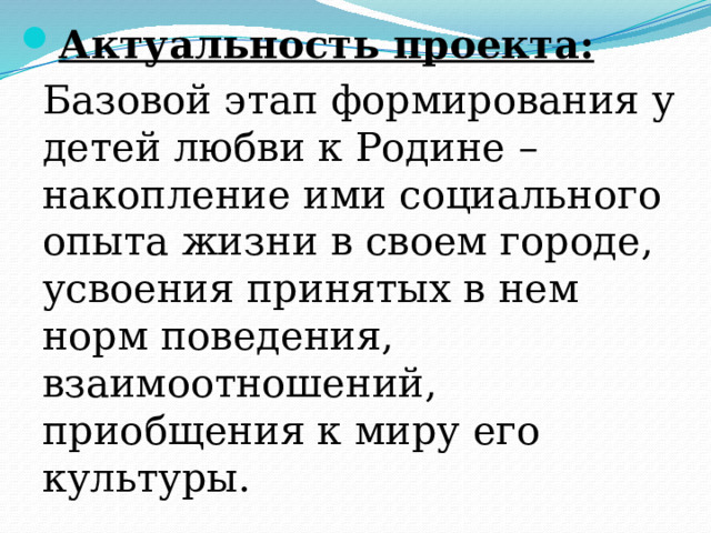 Актуальность проекта: Базовой этап формирования у детей любви к Родине – накопление ими социального опыта жизни в своем городе, усвоения принятых в нем норм поведения, взаимоотношений, приобщения к миру его культуры. 