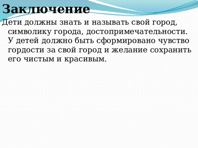 Заключение Дети должны знать и называть свой город, символику города, достопримечательности. У детей должно быть сформировано чувство гордости за свой город и желание сохранить его чистым и красивым. 