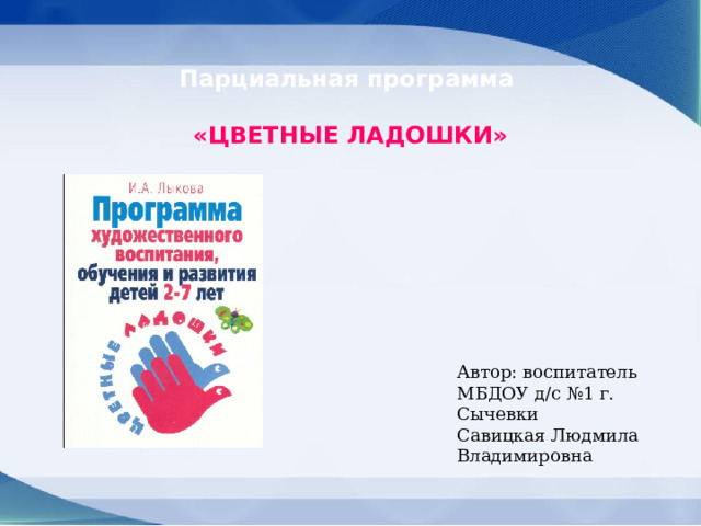 Парциальная программа     «ЦВЕТНЫЕ ЛАДОШКИ»  Автор: воспитатель МБДОУ д/с №1 г. Сычевки Савицкая Людмила Владимировна 