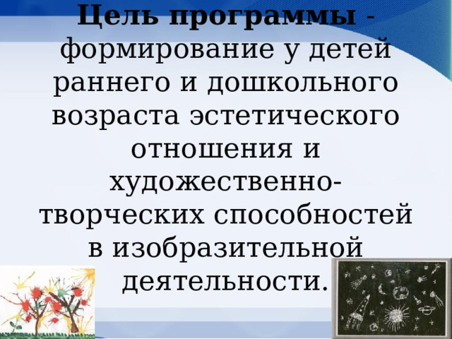 Цель программы - формирование у детей раннего и дошкольного возраста эстетического отношения и художественно-творческих способностей в изобразительной деятельности.   