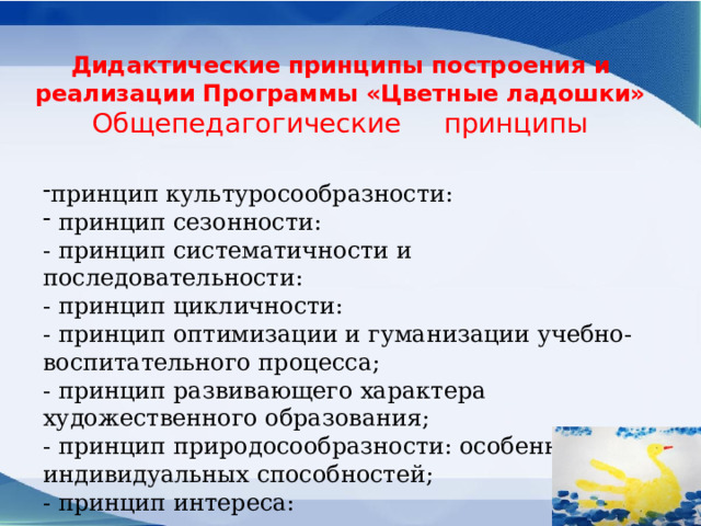 Дидактические принципы построения и реализации Программы «Цветные ладошки»  Общепедагогические     принципы принцип культуросообразности:  принцип сезонности: - принцип систематичности и последовательности: - принцип цикличности: - принцип оптимизации и гуманизации учебно-воспитательного процесса; - принцип развивающего характера художественного образования; - принцип природосообразности: особенностей и индивидуальных способностей; - принцип интереса: 