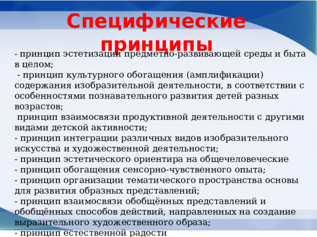 Специфические принципы - принцип эстетизации предметно-развивающей среды и быта в целом;   - принцип культурного обогащения (амплификации) содержания изобразительной деятельности, в соответствии с особенностями познавательного развития детей разных возрастов;   принцип взаимосвязи продуктивной деятельности с другими видами детской активности; - принцип интеграции различных видов изобразительного искусства и художественной деятельности; - принцип эстетического ориентира на общечеловеческие - принцип обогащения сенсорно-чувственного опыта; - принцип организации тематического пространства основы для развития образных представлений; - принцип взаимосвязи обобщённых представлений и обобщённых способов действий, направленных на создание выразительного художественного образа; - принцип естественной радости 