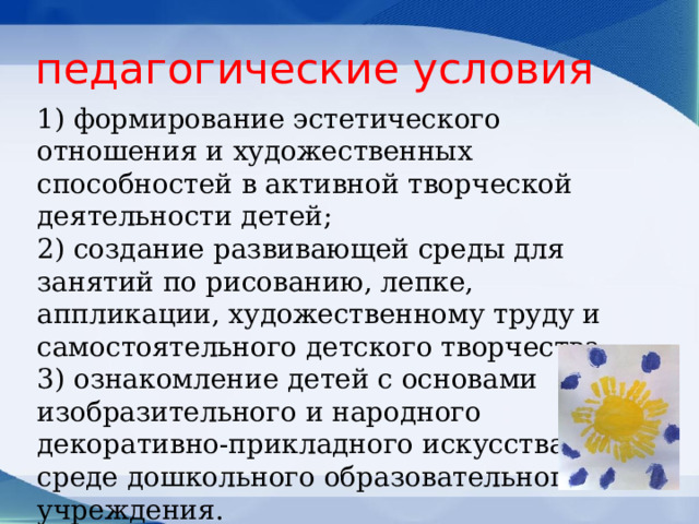 педагогические условия 1) формирование эстетического отношения и художественных способностей в активной творческой деятельности детей; 2) создание развивающей среды для занятий по рисованию, лепке, аппликации, художественному труду и самостоятельного детского творчества; 3) ознакомление детей с основами изобразительного и народного декоративно-прикладного искусства в среде дошкольного образовательного учреждения. 