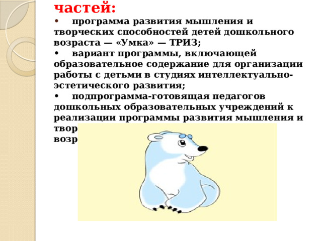 Программа состоит из трех частей:   •     программа развития мышления и творческих способностей детей дошкольного возраста — «Умка» — ТРИЗ;   •    вариант программы, включающей образовательное содержание для организации работы с детьми в студиях интеллектуально-эстетического развития;   •    подпрограмма-готовящая педагогов дошкольных образовательных учреждений к реализации программы развития мышления и творческих способностей дошкольного возраста «Умка» — ТРИЗ.    