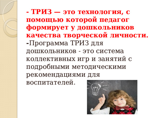 - ТРИЗ — это технология, с помощью которой педагог формирует у дошкольников качества творческой личности.   - Программа ТРИЗ для дошкольников - это система коллективных игр и занятий с подробными методическими рекомендациями для воспитателей.    