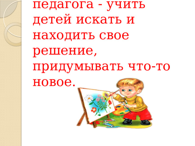 Основная задача педагога - учить детей искать и находить свое решение, придумывать что-то новое.    