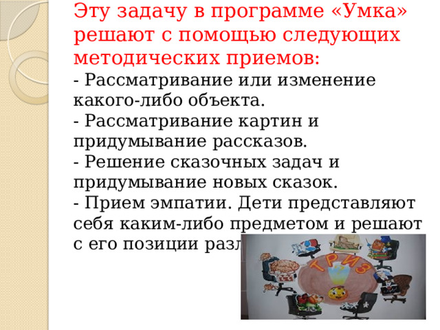 Эту задачу в программе «Умка» решают с помощью следующих методических приемов:  - Рассматривание или изменение какого-либо объекта.  - Рассматривание картин и придумывание рассказов.  - Решение сказочных задач и придумывание новых сказок.  - Прием эмпатии. Дети представляют себя каким-либо предметом и решают с его позиции различные проблемы.   