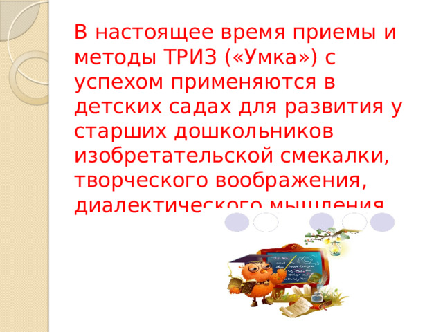 В настоящее время приемы и методы ТРИЗ («Умка») с успехом применяются в детских садах для развития у старших дошкольников изобретательской смекалки, творческого воображения, диалектического мышления.   
