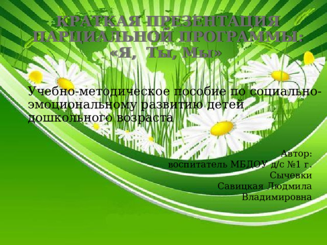 КРАТКАЯ ПРЕЗЕНТАЦИЯ ПАРЦИАЛЬНОЙ ПРОГРАММЫ: «Я, Ты, Мы» Учебно-методическое пособие по социально-эмоциональному развитию детей дошкольного возраста   Автор: воспитатель МБДОУ д/с №1 г. Сычевки Савицкая Людмила Владимировна 