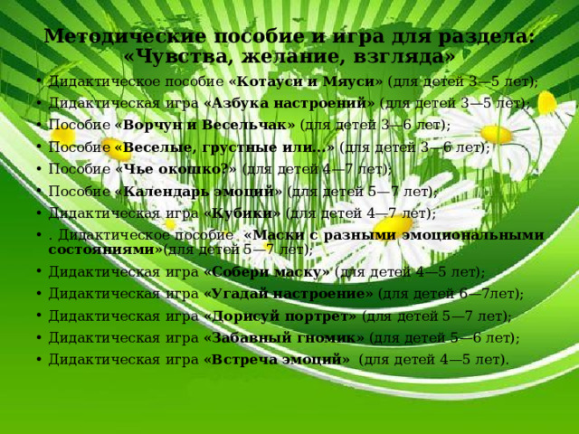 Методические пособие и игра для раздела: «Чувства, желание, взгляда» Дидактическое пособие «Котауси и Мяуси» (для детей 3—5 лет); Дидактическая игра «Азбука настроений» (для детей 3—5 лет); Пособие «Ворчун и Весельчак» (для детей 3—6 лет); Пособие «Веселые, грустные или...» (для детей 3—6 лет); Пособие «Чье окошко?» (для детей 4—7 лет); Пособие «Календарь эмоций» (для детей 5—7 лет); Дидактическая игра «Кубики» (для детей 4—7 лет); . Дидактическое пособие «Маски с разными эмоциональными состояниями» (для детей 5—7 лет); Дидактическая игра «Собери маску» (для детей 4—5 лет); Дидактическая игра «Угадай настроение» (для детей 6—7лет); Дидактическая игра «Дорисуй портрет» (для детей 5—7 лет); Дидактическая игра «Забавный гномик» (для детей 5—6 лет); Дидактическая игра «Встреча эмоций» (для детей 4—5 лет). 
