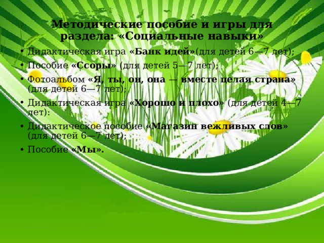 Методические пособие и игры для раздела: «Социальные навыки» Дидактическая игра «Банк идей» (для детей 6—7 лет); Пособие «Ссоры» (для детей 5—7 лет); Фотоальбом «Я, ты, он, она — вместе целая страна» (для детей 6—7 лет); Дидактическая игра «Хорошо и плохо» (для детей 4—7 лет): Дидактическое пособие «Магазин вежливых слов» (для детей 6—7 лет); Пособие «Мы». 