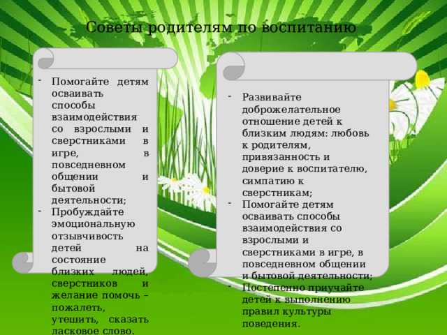 Советы родителям по воспитанию Помогайте детям осваивать способы взаимодействия со взрослыми и сверстниками в игре, в повседневном общении и бытовой деятельности; Пробуждайте эмоциональную отзывчивость детей на состояние близких людей, сверстников и желание помочь – пожалеть, утешить, сказать ласковое слово. Развивайте доброжелательное отношение детей к близким людям: любовь к родителям, привязанность и доверие к воспитателю, симпатию к сверстникам; Помогайте детям осваивать способы взаимодействия со взрослыми и сверстниками в игре, в повседневном общении и бытовой деятельности; Постепенно приучайте детей к выполнению правил культуры поведения. 