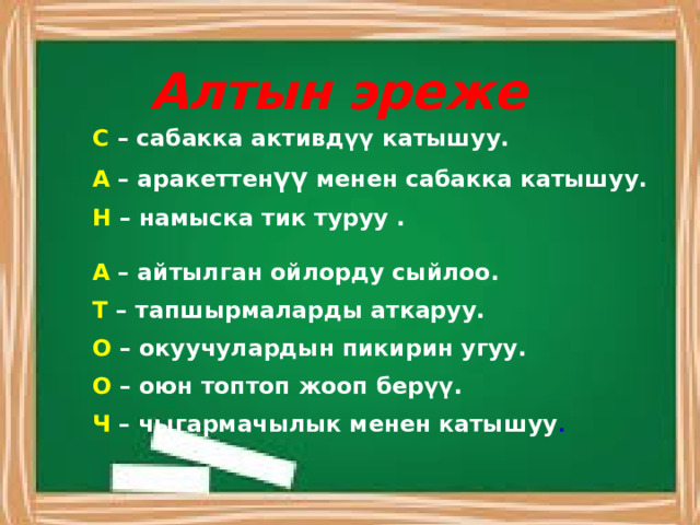 Алтын эреже С – сабакка активдүү катышуу. А – аракеттен үү менен сабакка катышуу. Н – намыска тик туруу . А – айтылган ойлорду сыйлоо. Т – тапшырмаларды аткаруу. О – окуучулардын пикирин угуу. О – оюн топтоп жооп берүү. Ч – чыгармачылык менен катышуу . 