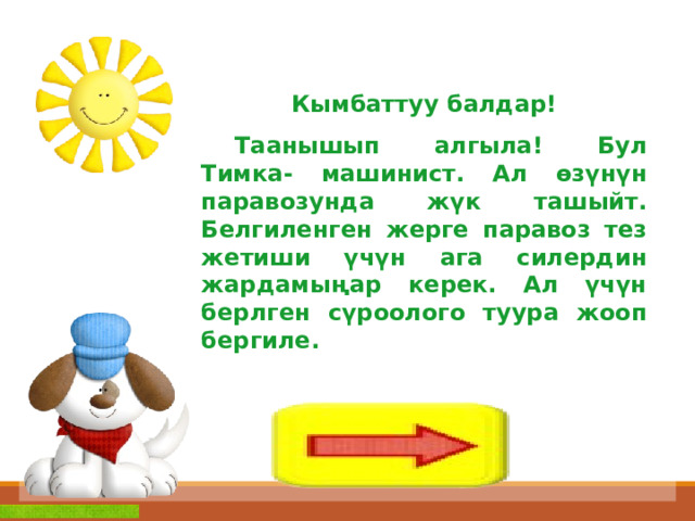 Кымбаттуу балдар!  Таанышып алгыла! Бул Тимка- машинист. Ал өзүнүн паравозунда жүк ташыйт. Белгиленген жерге паравоз тез жетиши үчүн ага силердин жардамыңар керек. Ал үчүн берлген сүроолого туура жооп бергиле. 