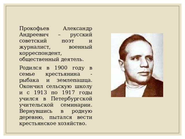 Прокофьев Александр Андреевич – русский советский поэт и журналист, военный корреспондент, общественный деятель. Родился в 1900 году в семье крестьянина - рыбака и землепашца. Окончил сельскую школу и с 1913 по 1917 годы учился в Петербургской учительской семинарии. Вернувшись в родную деревню, пытался вести крестьянское хозяйство. 