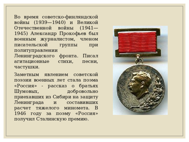 Во время советско-финляндской войны (1939—1940) и Великой Отечественной войны (1941—1945) Александр Прокофьев был военным журналистом, членом писательской группы при политуправлении Ленинградского фронта. Писал агитационные стихи, песни, частушки. Заметным явлением советской поэзии военных лет стала поэма «Россия» - рассказ о братьях Шумовых, добровольно приехавших из Сибири на защиту Ленинграда и составивших расчет тяжелого миномета. В 1946 году за поэму «Россия» получил Сталинскую премию. 