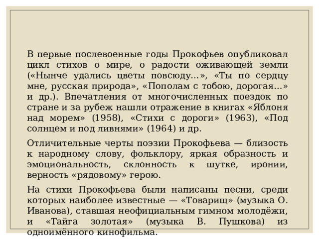 В первые послевоенные годы Прокофьев опубликовал цикл стихов о мире, о радости оживающей земли («Нынче удались цветы повсюду…», «Ты по сердцу мне, русская природа», «Пополам с тобою, дорогая…» и др.). Впечатления от многочисленных поездок по стране и за рубеж нашли отражение в книгах «Яблоня над морем» (1958), «Стихи с дороги» (1963), «Под солнцем и под ливнями» (1964) и др. Отличительные черты поэзии Прокофьева — близость к народному слову, фольклору, яркая образность и эмоциональность, склонность к шутке, иронии, верность «рядовому» герою. На стихи Прокофьева были написаны песни, среди которых наиболее известные — «Товарищ» (музыка О. Иванова), ставшая неофициальным гимном молодёжи, и «Тайга золотая» (музыка В. Пушкова) из одноимённого кинофильма. 