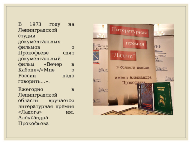 В 1973 году на Ленинградской студии документальных фильмов о Прокофьеве снят документальный фильм «Вечер в Кабоне»/«Мне о России надо говорить…». Ежегодно в Ленинградской области вручается литературная премия «Ладога» им. Александра Прокофьева 