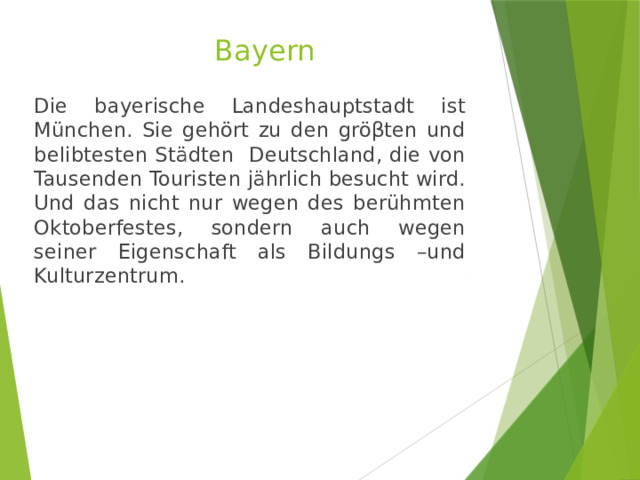 Bayern   Die bayerische Landeshauptstadt ist München. Sie gehört zu den gröβten und belibtesten Städten Deutschland, die von Tausenden Touristen jährlich besucht wird. Und das nicht nur wegen des berühmten Oktoberfestes, sondern auch wegen seiner Eigenschaft als Bildungs –und Kulturzentrum. 