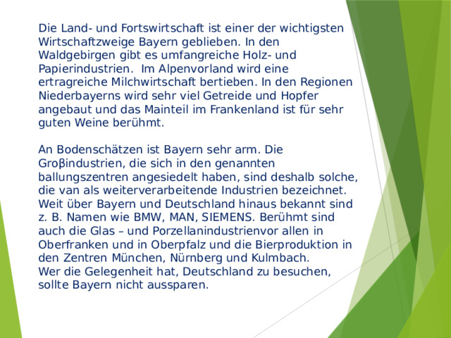 Die Land- und Fortswirtschaft ist einer der wichtigsten Wirtschaftzweige Bayern geblieben. In den Waldgebirgen gibt es umfangreiche Holz- und Papierindustrien. Im Alpenvorland wird eine ertragreiche Milchwirtschaft bertieben. In den Regionen Niederbayerns wird sehr viel Getreide und Hopfer angebaut und das Mainteil im Frankenland ist für sehr guten Weine berühmt.   An Bodenschätzen ist Bayern sehr arm. Die Groβindustrien, die sich in den genannten ballungszentren angesiedelt haben, sind deshalb solche, die van als weiterverarbeitende Industrien bezeichnet. Weit über Bayern und Deutschland hinaus bekannt sind z. B. Namen wie BMW, MAN, SIEMENS. Berühmt sind auch die Glas – und Porzellanindustrienvor allen in Oberfranken und in Oberpfalz und die Bierproduktion in den Zentren München, Nürnberg und Kulmbach.  Wer die Gelegenheit hat, Deutschland zu besuchen, sollte Bayern nicht aussparen. 