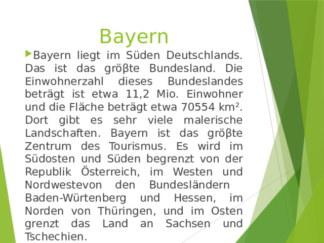 Bayern Bayern liegt im Süden Deutschlands. Das ist das gröβte Bundesland. Die Einwohnerzahl dieses Bundeslandes beträgt ist etwa 11,2 Mio. Einwohner und die Fläche beträgt etwa 70554 km². Dort gibt es sehr viele malerische Landschaften. Bayern ist das gröβte Zentrum des Tourismus. Es wird im Südosten und Süden begrenzt von der Republik Österreich, im Westen und Nordwestevon den Bundesländern Baden-Würtenberg und Hessen, im Norden von Thüringen, und im Osten grenzt das Land an Sachsen und Tschechien. 