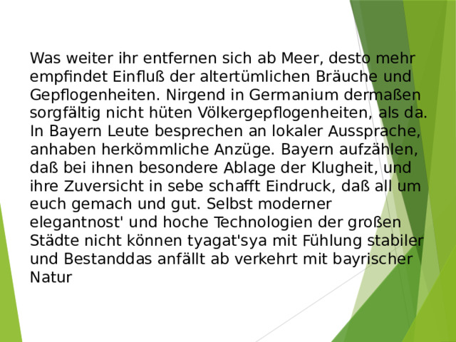 Was weiter ihr entfernen sich ab Meer, desto mehr empfindet Einfluß der altertümlichen Bräuche und Gepflogenheiten. Nirgend in Germanium dermaßen sorgfältig nicht hüten Völkergepflogenheiten, als da. In Bayern Leute besprechen an lokaler Aussprache, anhaben herkömmliche Anzüge. Bayern aufzählen, daß bei ihnen besondere Ablage der Klugheit, und ihre Zuversicht in sebe schafft Eindruck, daß all um euch gemach und gut. Selbst moderner elegantnost' und hoche Technologien der großen Städte nicht können tyagat'sya mit Fühlung stabiler und Bestanddas anfällt ab verkehrt mit bayrischer Natur 