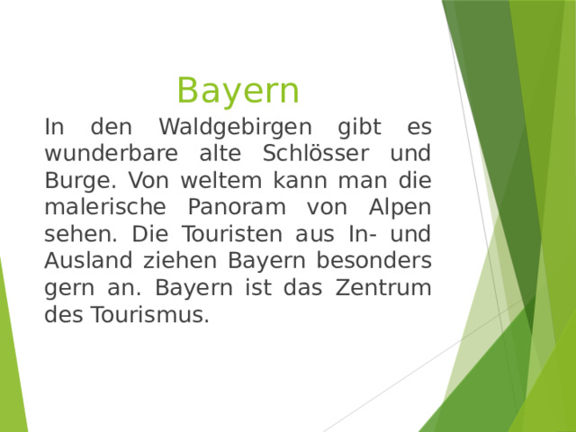 Bayern In den Waldgebirgen gibt es wunderbare alte Schlösser und Burge. Von weltem kann man die malerische Panoram von Alpen sehen. Die Touristen aus In- und Ausland ziehen Bayern besonders gern an. Bayern ist das Zentrum des Tourismus. 