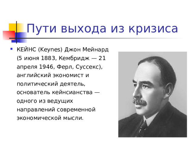 Пути выхода из кризиса КЕЙНС (Keynes) Джон Мейнард (5 июня 1883, Кембридж — 21 апреля 1946, Ферл, Суссекс), английский экономист и политический деятель, основатель кейнсианства — одного из ведущих направлений современной экономической мысли.  