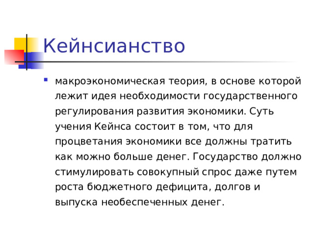 Кейнсианство макроэкономическая теория, в основе которой лежит идея необходимости государственного регулирования развития экономики. Суть учения Кейнса состоит в том, что для процветания экономики все должны тратить как можно больше денег. Государство должно стимулировать совокупный спрос даже путем роста бюджетного дефицита, долгов и выпуска необеспеченных денег. 