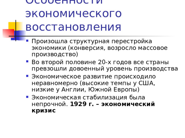 Особенности экономического восстановления Произошла структурная перестройка экономики (конверсия, возросло массовое производство) Во второй половине 20-х годов все страны превзошли довоенный уровень производства Экономическое развитие происходило неравномерно (высокие темпы у США, низкие у Англии, Южной Европы) Экономическая стабилизация была непрочной. 1929 г. – экономический кризис  